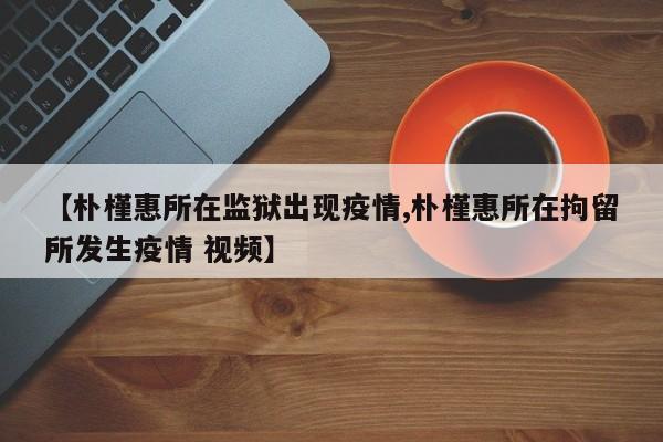 【朴槿惠所在监狱出现疫情,朴槿惠所在拘留所发生疫情 视频】