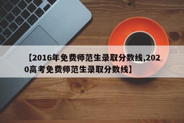 【2016年免费师范生录取分数线,2020高考免费师范生录取分数线】