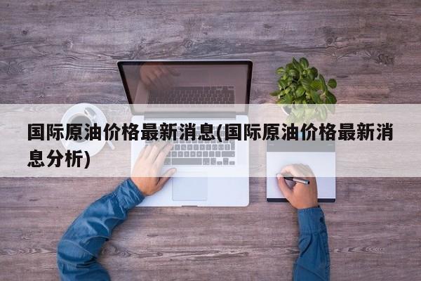 国际原油价格最新消息(国际原油价格最新消息分析)