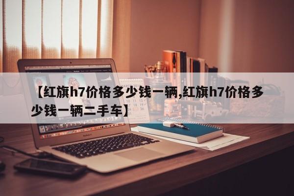 【红旗h7价格多少钱一辆,红旗h7价格多少钱一辆二手车】