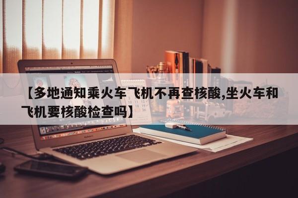【多地通知乘火车飞机不再查核酸,坐火车和飞机要核酸检查吗】