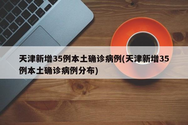 天津新增35例本土确诊病例(天津新增35例本土确诊病例分布)