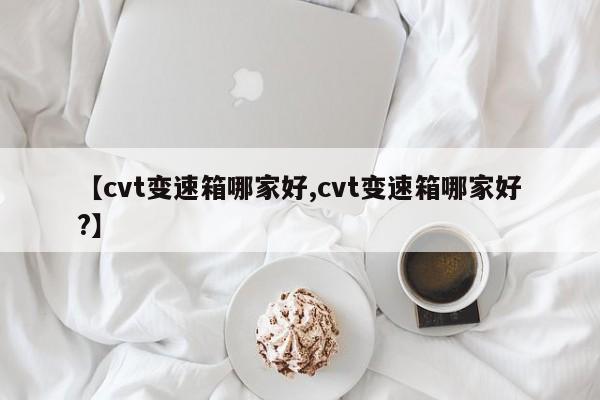 【cvt变速箱哪家好,cvt变速箱哪家好?】