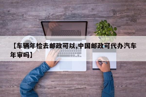 【车辆年检去邮政可以,中国邮政可代办汽车年审吗】