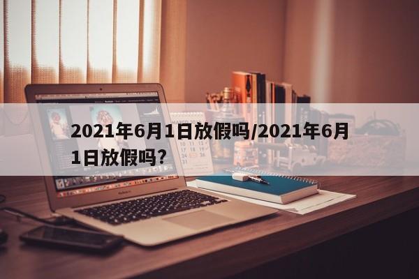 2021年6月1日放假吗/2021年6月1日放假吗?