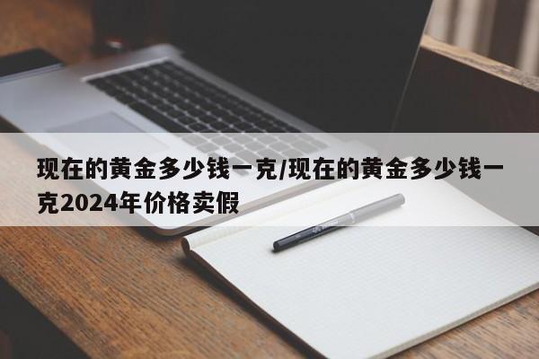 现在的黄金多少钱一克/现在的黄金多少钱一克2024年价格卖假