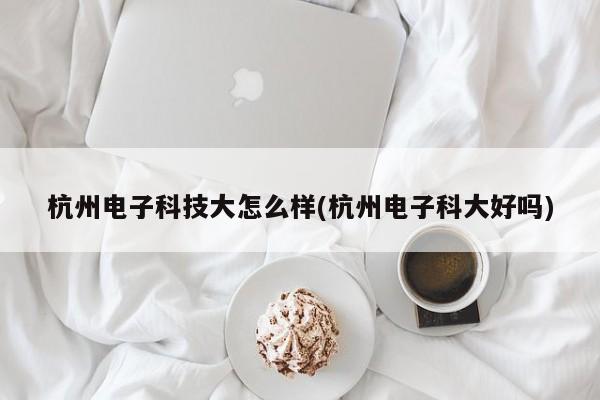 杭州电子科技大怎么样(杭州电子科大好吗)