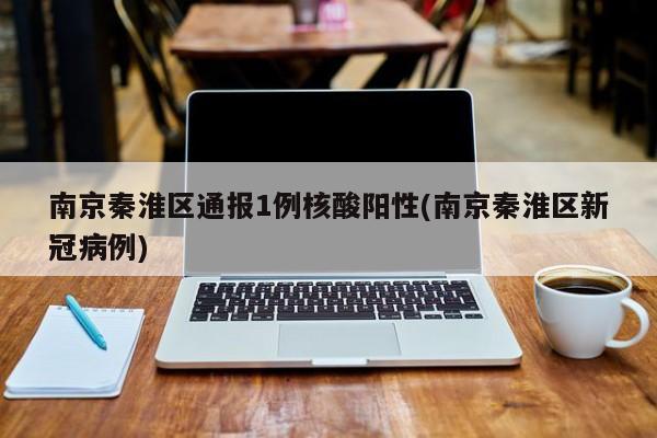 南京秦淮区通报1例核酸阳性(南京秦淮区新冠病例)