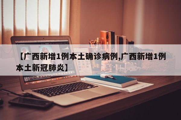 【广西新增1例本土确诊病例,广西新增1例本土新冠肺炎】