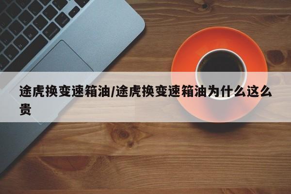 途虎换变速箱油/途虎换变速箱油为什么这么贵