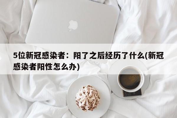 5位新冠感染者：阳了之后经历了什么(新冠感染者阳性怎么办)