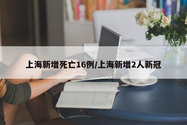 上海新增死亡16例/上海新增2人新冠