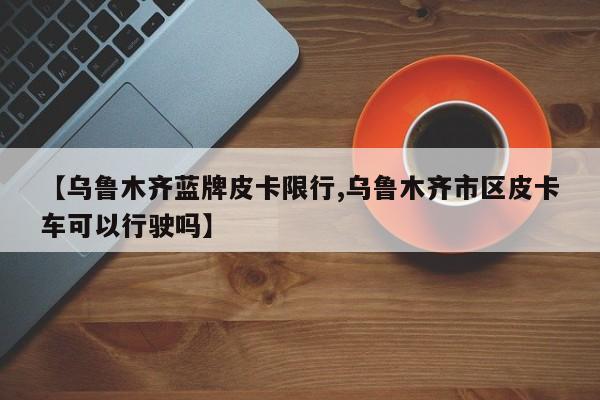 【乌鲁木齐蓝牌皮卡限行,乌鲁木齐市区皮卡车可以行驶吗】