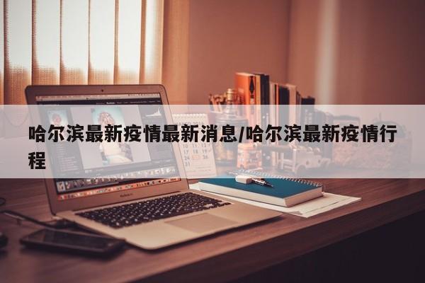 哈尔滨最新疫情最新消息/哈尔滨最新疫情行程