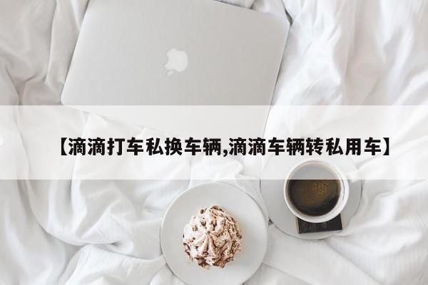 【滴滴打车私换车辆,滴滴车辆转私用车】