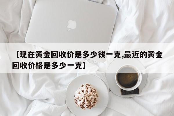 【现在黄金回收价是多少钱一克,最近的黄金回收价格是多少一克】