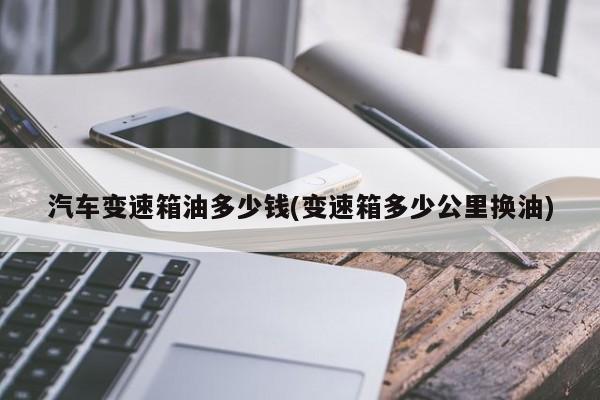 汽车变速箱油多少钱(变速箱多少公里换油)