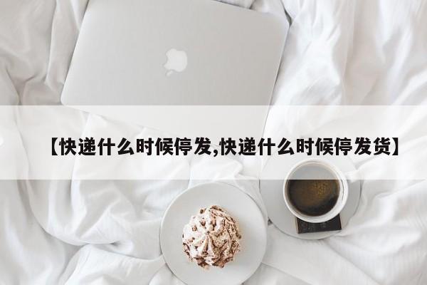 【快递什么时候停发,快递什么时候停发货】
