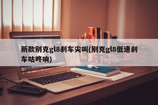 新款别克gl8刹车尖叫(别克gl8低速刹车咕咚响)