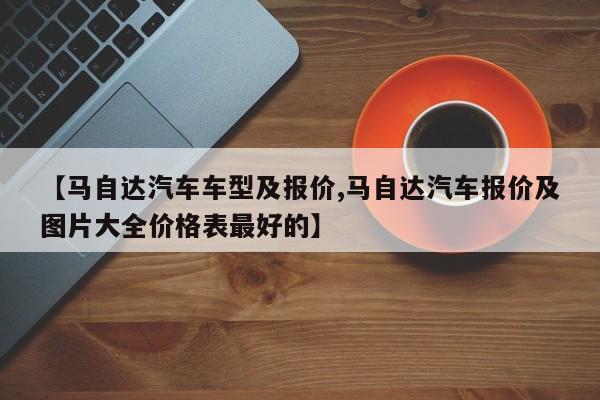 【马自达汽车车型及报价,马自达汽车报价及图片大全价格表最好的】