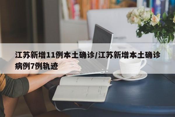 江苏新增11例本土确诊/江苏新增本土确诊病例7例轨迹