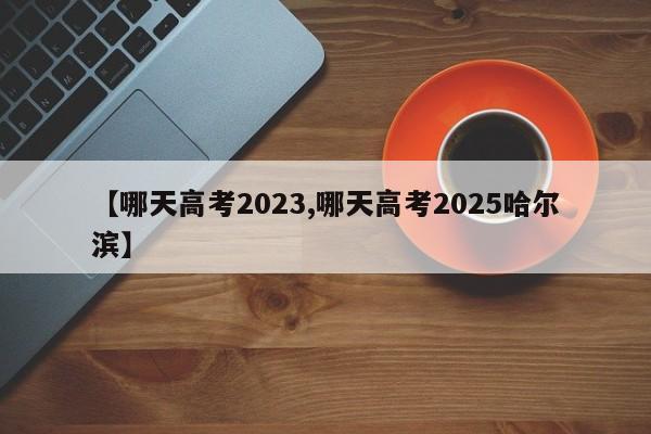 【哪天高考2023,哪天高考2025哈尔滨】