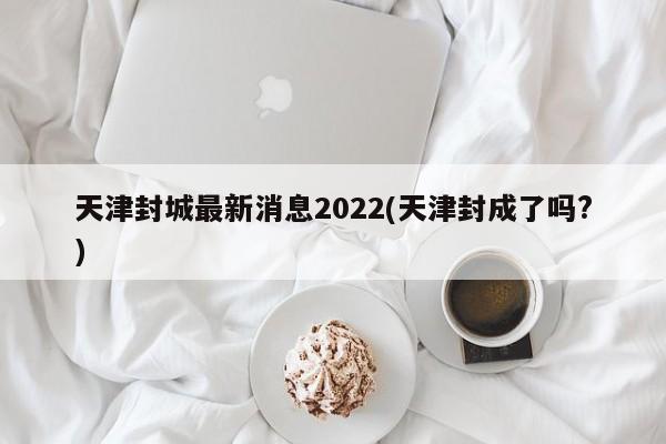 天津封城最新消息2022(天津封成了吗?)