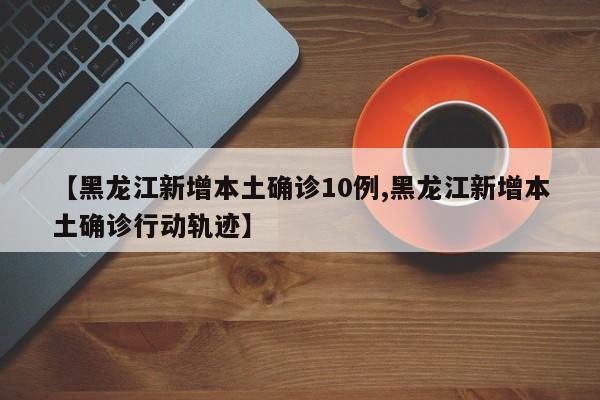 【黑龙江新增本土确诊10例,黑龙江新增本土确诊行动轨迹】