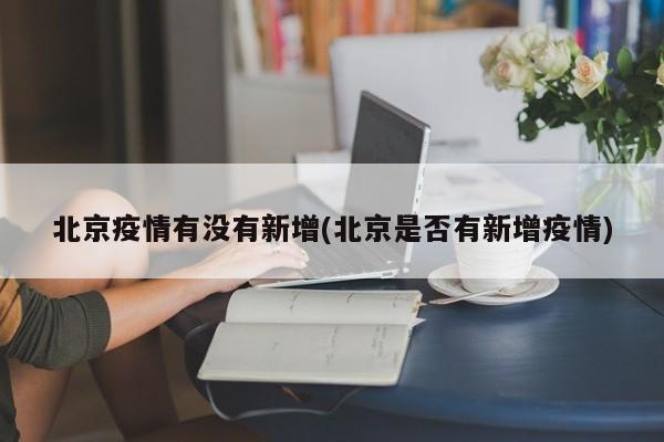 北京疫情有没有新增(北京是否有新增疫情)
