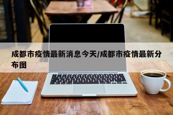成都市疫情最新消息今天/成都市疫情最新分布图