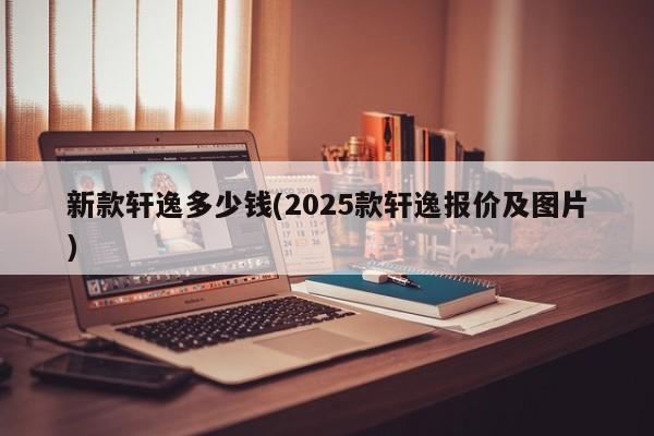 新款轩逸多少钱(2025款轩逸报价及图片)