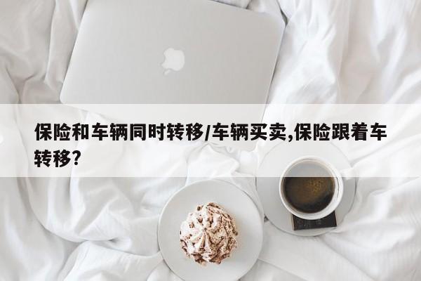 保险和车辆同时转移/车辆买卖,保险跟着车转移?