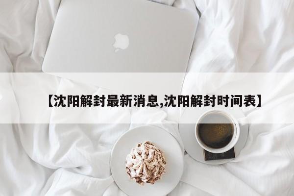 【沈阳解封最新消息,沈阳解封时间表】