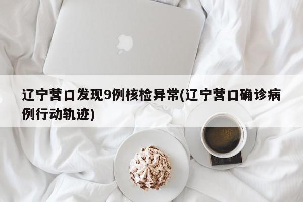 辽宁营口发现9例核检异常(辽宁营口确诊病例行动轨迹)
