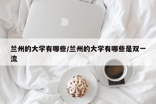 兰州的大学有哪些/兰州的大学有哪些是双一流