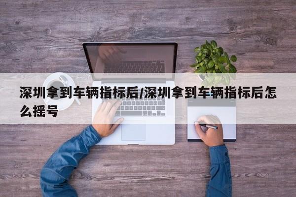 深圳拿到车辆指标后/深圳拿到车辆指标后怎么摇号