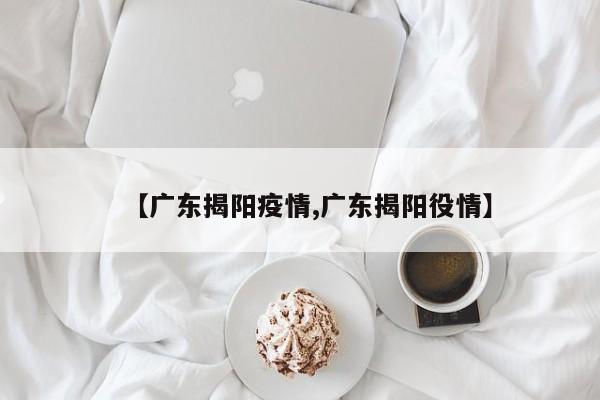 【广东揭阳疫情,广东揭阳役情】