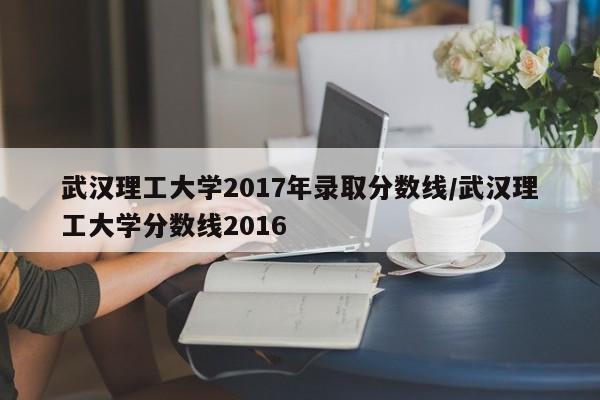 武汉理工大学2017年录取分数线/武汉理工大学分数线2016