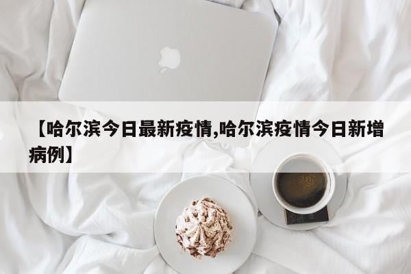 【哈尔滨今日最新疫情,哈尔滨疫情今日新增病例】