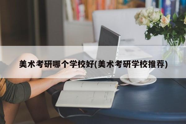 美术考研哪个学校好(美术考研学校推荐)