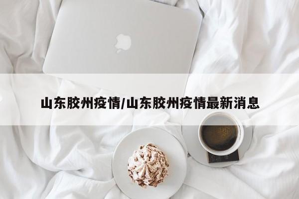 山东胶州疫情/山东胶州疫情最新消息