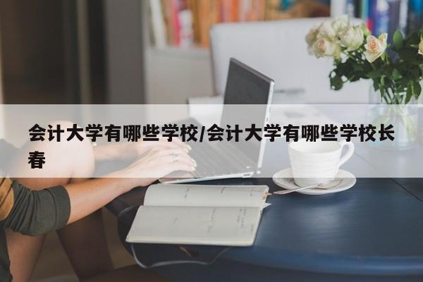 会计大学有哪些学校/会计大学有哪些学校长春