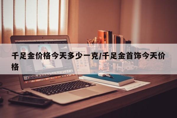 千足金价格今天多少一克/千足金首饰今天价格