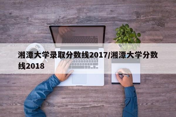 湘潭大学录取分数线2017/湘潭大学分数线2018