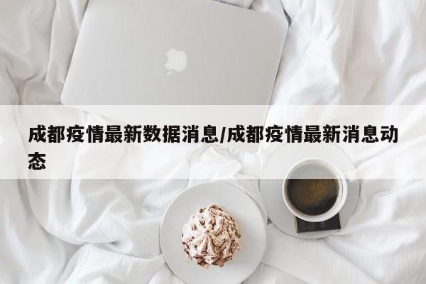 成都疫情最新数据消息/成都疫情最新消息动态