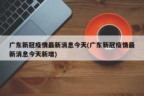广东新冠疫情最新消息今天(广东新冠疫情最新消息今天新增)