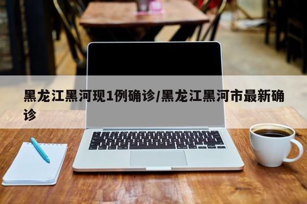 黑龙江黑河现1例确诊/黑龙江黑河市最新确诊