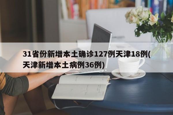 31省份新增本土确诊127例天津18例(天津新增本土病例36例)