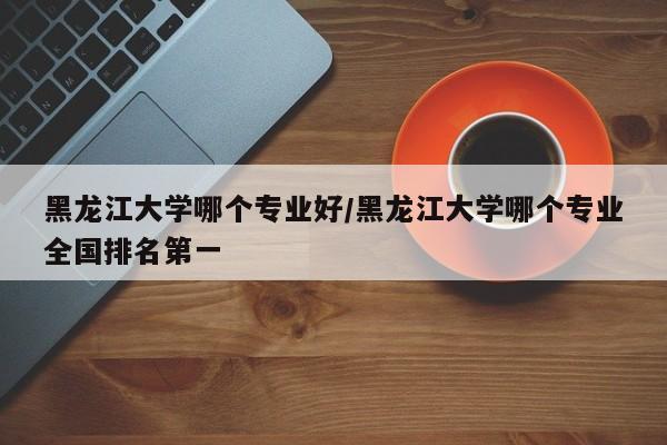 黑龙江大学哪个专业好/黑龙江大学哪个专业全国排名第一