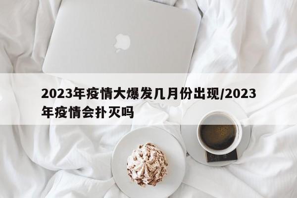 2023年疫情大爆发几月份出现/2023年疫情会扑灭吗